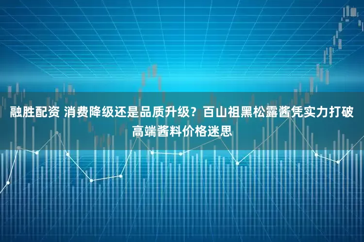融胜配资 消费降级还是品质升级？百山祖黑松露酱凭实力打破高端酱料价格迷思