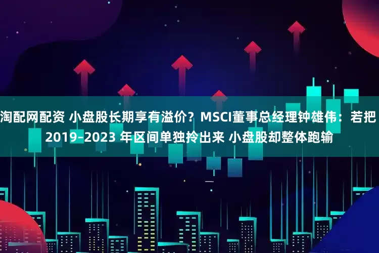 淘配网配资 小盘股长期享有溢价？MSCI董事总经理钟雄伟：若把 2019–2023 年区间单独拎出来 小盘股却整体跑输