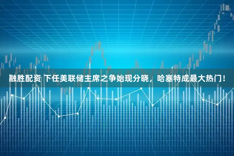 融胜配资 下任美联储主席之争始现分晓，哈塞特成最大热门！