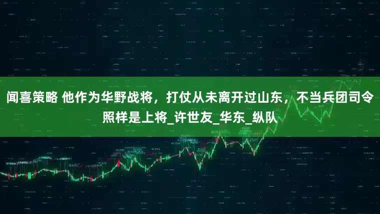 闻喜策略 他作为华野战将，打仗从未离开过山东，不当兵团司令照样是上将_许世友_华东_纵队