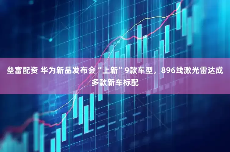 垒富配资 华为新品发布会“上新”9款车型，896线激光雷达成多款新车标配