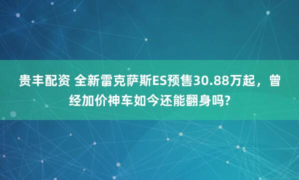 贵丰配资 全新雷克萨斯ES预售30.88万起，曾经加价神车如今还能翻身吗?
