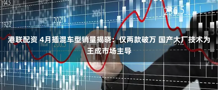 港联配资 4月插混车型销量揭晓：仅两款破万 国产大厂技术为王成市场主导